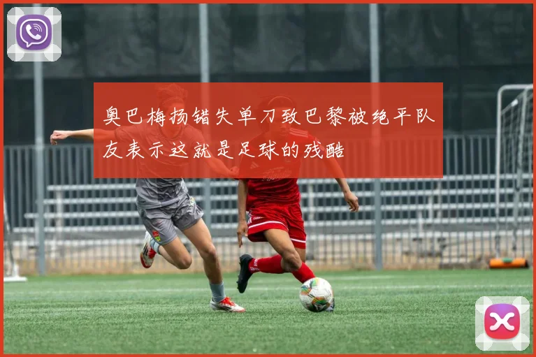 奥巴梅扬错失单刀致巴黎被绝平队友表示这就是足球的残酷