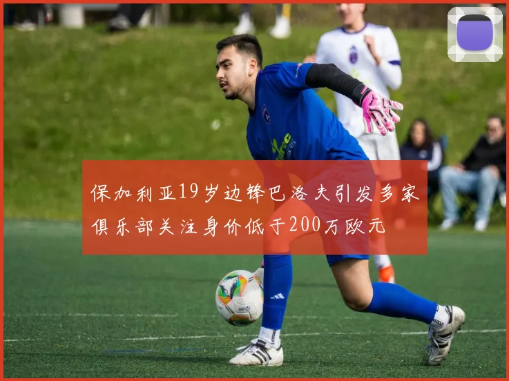 保加利亚19岁边锋巴洛夫引发多家俱乐部关注身价低于200万欧元