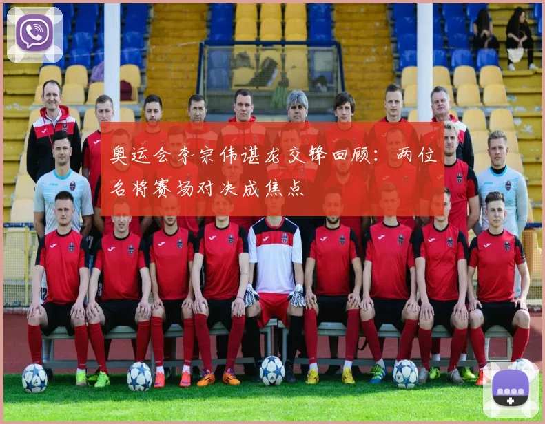 奥运会李宗伟谌龙交锋回顾：两位名将赛场对决成焦点