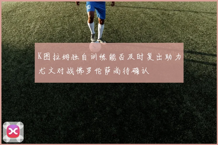 K图拉姆独自训练能否及时复出助力尤文对战佛罗伦萨尚待确认