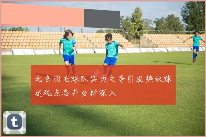北京羽毛球队实力之争引发热议球迷观点各异分析深入