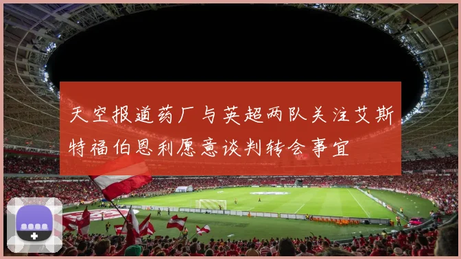 天空报道药厂与英超两队关注艾斯特福伯恩利愿意谈判转会事宜