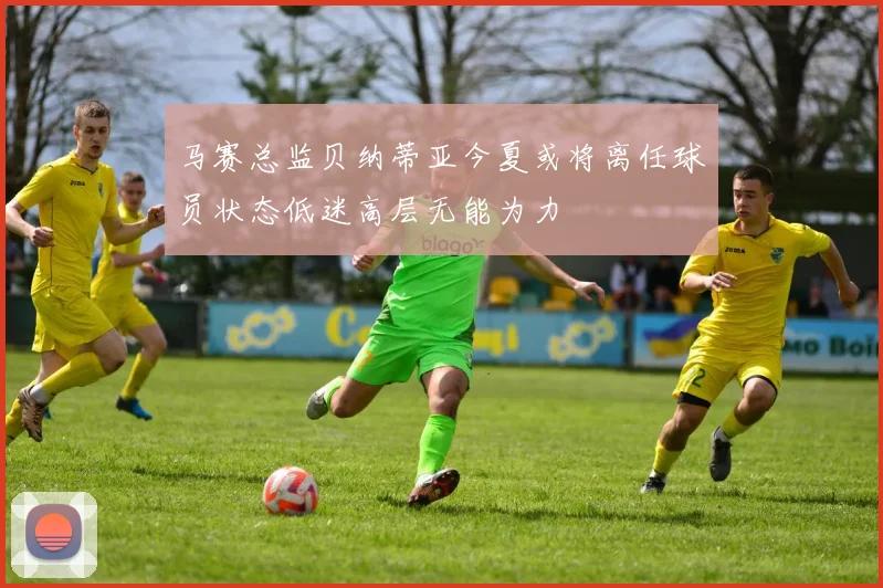 马赛总监贝纳蒂亚今夏或将离任球员状态低迷高层无能为力