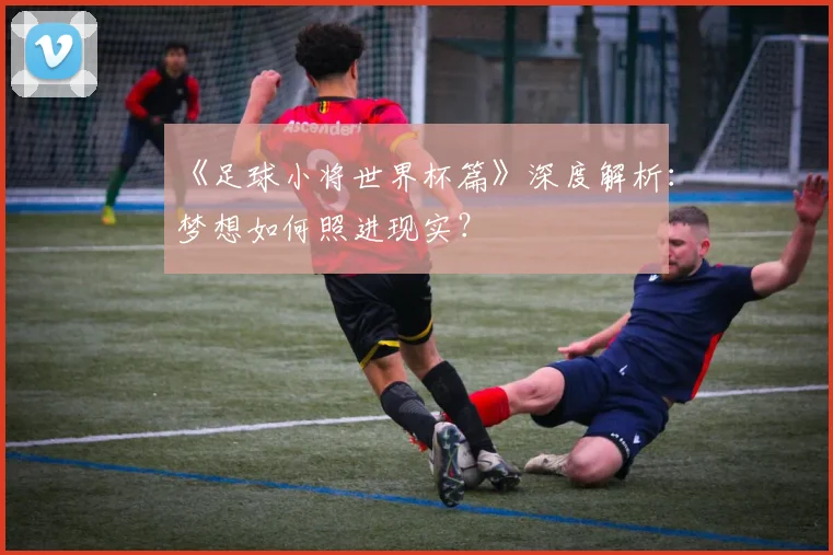 《足球小将世界杯篇》深度解析：梦想如何照进现实？